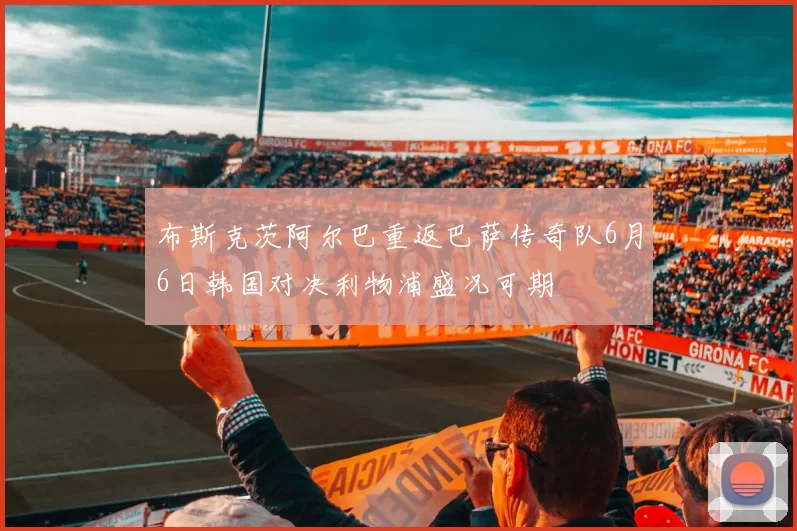 布斯克茨阿尔巴重返巴萨传奇队6月6日韩国对决利物浦盛况可期