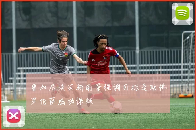鲁加尼谈买断前景强调目标是助佛罗伦萨成功保级