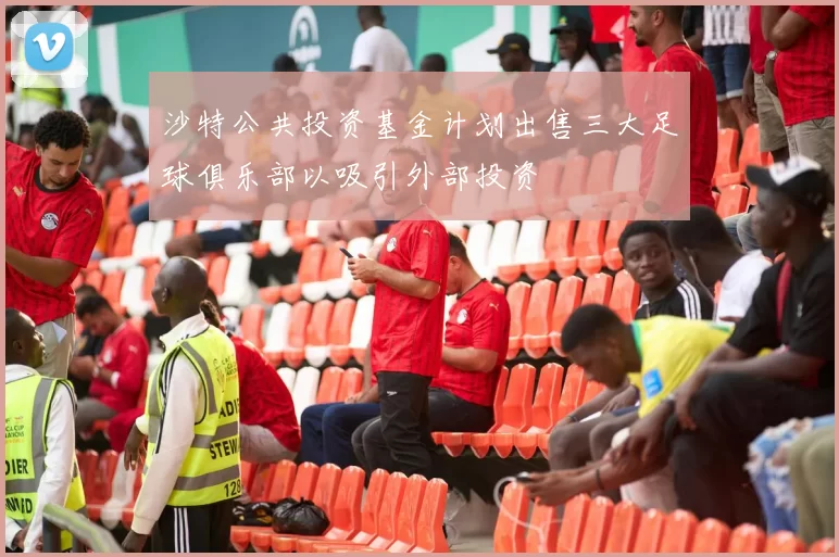 沙特公共投资基金计划出售三大足球俱乐部以吸引外部投资
