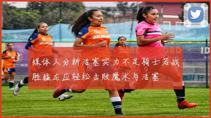 媒体人分析活塞实力不足骑士若战胜猛龙应轻松击败魔术与活塞