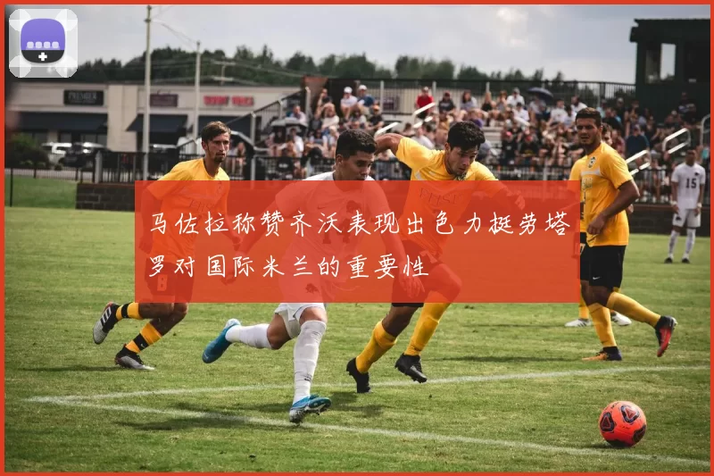 马佐拉称赞齐沃表现出色力挺劳塔罗对国际米兰的重要性