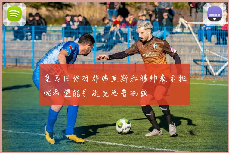 皇马旧将对邓弗里斯和穆帅表示担忧希望能引进克洛普执教