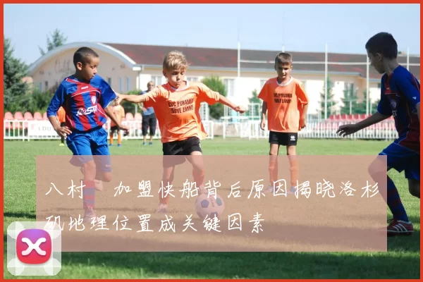 八村塁加盟快船背后原因揭晓洛杉矶地理位置成关键因素