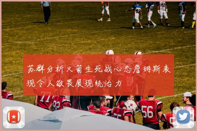 苏群分析火箭生死战心态詹姆斯表现令人敬畏展现统治力