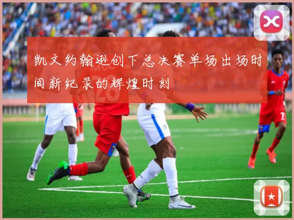 凯文约翰逊创下总决赛单场出场时间新纪录的辉煌时刻
