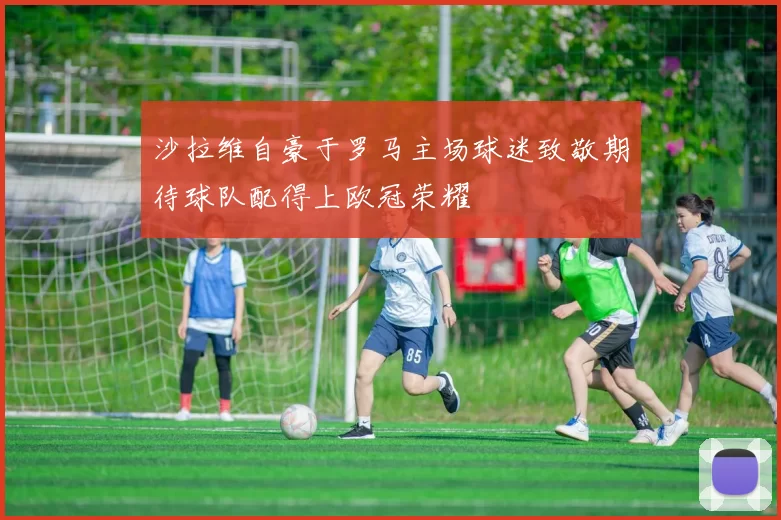 沙拉维自豪于罗马主场球迷致敬期待球队配得上欧冠荣耀