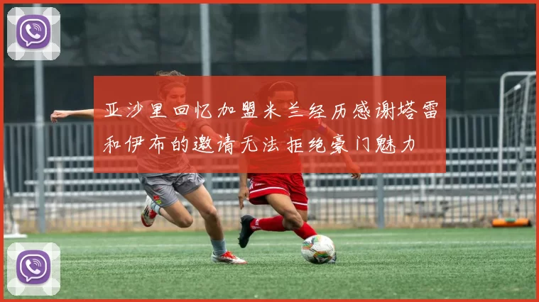 亚沙里回忆加盟米兰经历感谢塔雷和伊布的邀请无法拒绝豪门魅力