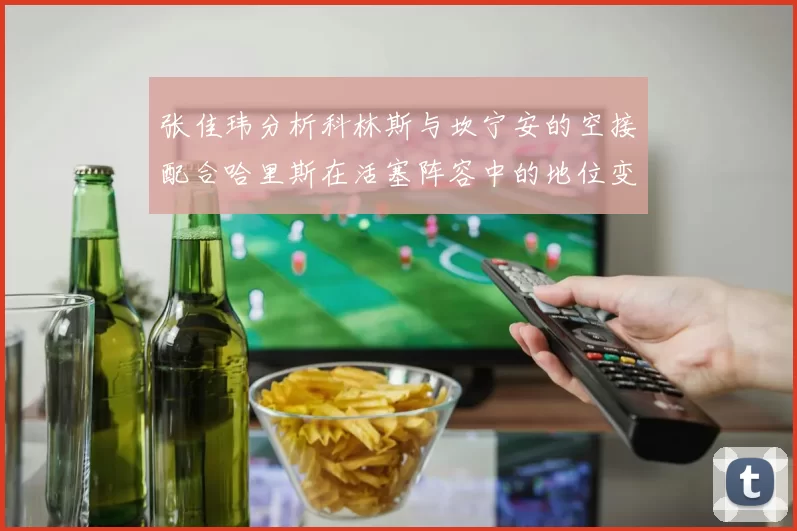 张佳玮分析科林斯与坎宁安的空接配合哈里斯在活塞阵容中的地位变化